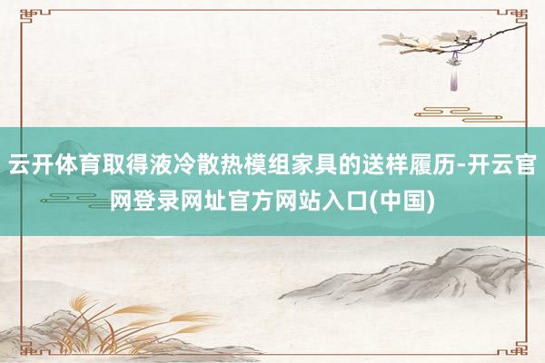 云开体育取得液冷散热模组家具的送样履历-开云官网登录网址官方网站入口(中国)