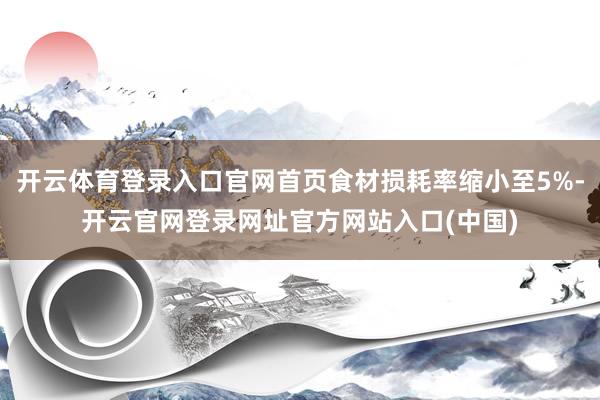 开云体育登录入口官网首页食材损耗率缩小至5%-开云官网登录网址官方网站入口(中国)