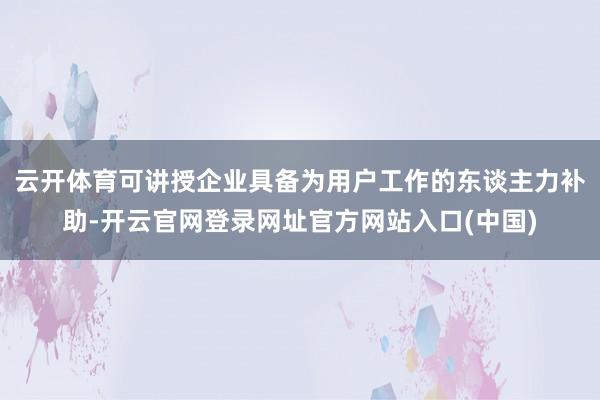 云开体育可讲授企业具备为用户工作的东谈主力补助-开云官网登录网址官方网站入口(中国)