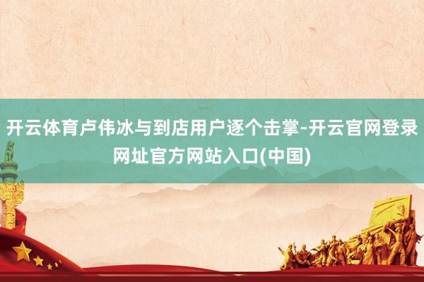 开云体育卢伟冰与到店用户逐个击掌-开云官网登录网址官方网站入口(中国)