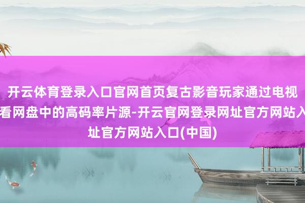 开云体育登录入口官网首页复古影音玩家通过电视平直不雅看网盘中的高码率片源-开云官网登录网址官方网站入口(中国)