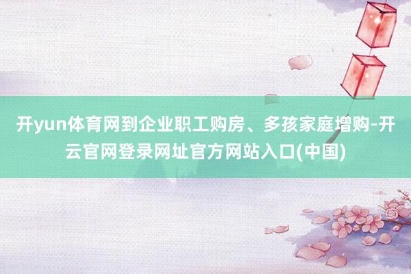 开yun体育网到企业职工购房、多孩家庭增购-开云官网登录网址官方网站入口(中国)