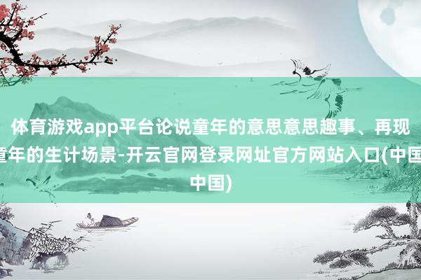 体育游戏app平台论说童年的意思意思趣事、再现童年的生计场景-开云官网登录网址官方网站入口(中国)