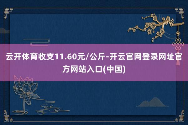 云开体育收支11.60元/公斤-开云官网登录网址官方网站入口(中国)