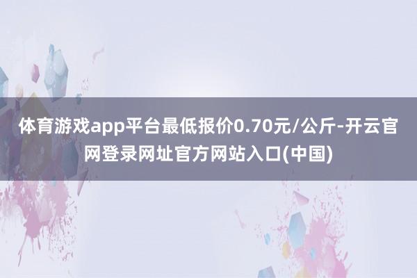 体育游戏app平台最低报价0.70元/公斤-开云官网登录网址官方网站入口(中国)