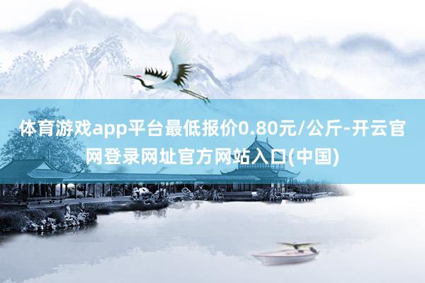 体育游戏app平台最低报价0.80元/公斤-开云官网登录网址官方网站入口(中国)