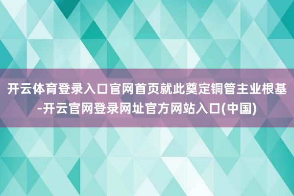 开云体育登录入口官网首页就此奠定铜管主业根基-开云官网登录网址官方网站入口(中国)