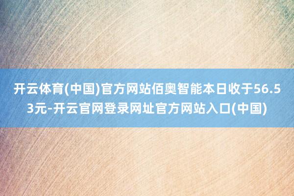 开云体育(中国)官方网站佰奥智能本日收于56.53元-开云官网登录网址官方网站入口(中国)