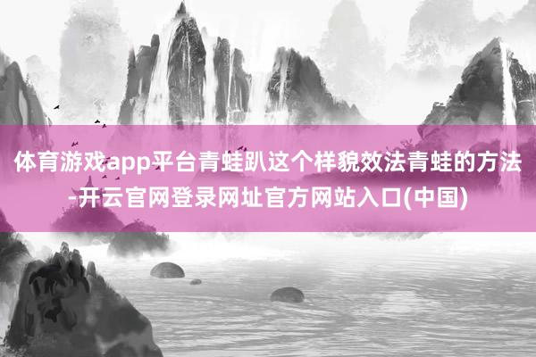 体育游戏app平台青蛙趴这个样貌效法青蛙的方法-开云官网登录网址官方网站入口(中国)