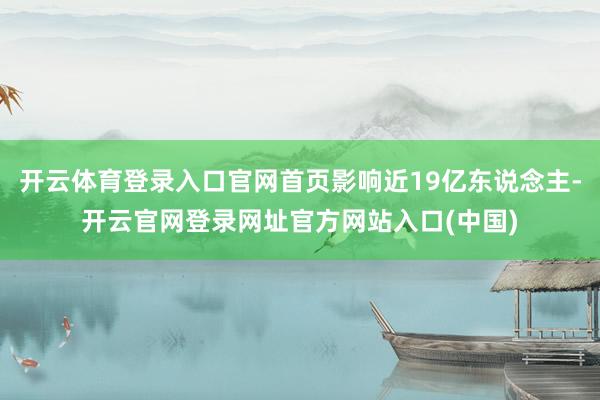 开云体育登录入口官网首页影响近19亿东说念主-开云官网登录网址官方网站入口(中国)