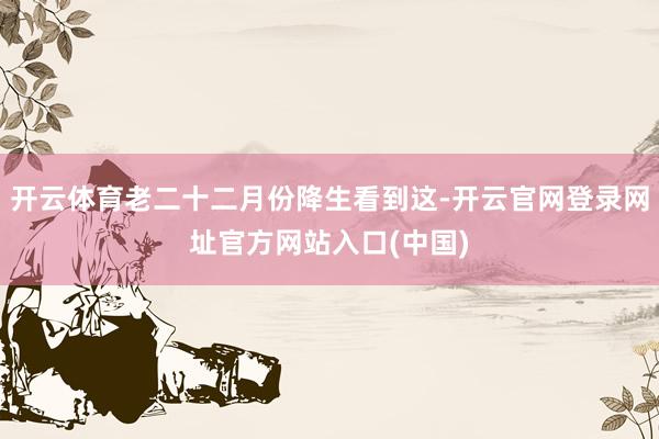 开云体育老二十二月份降生看到这-开云官网登录网址官方网站入口(中国)