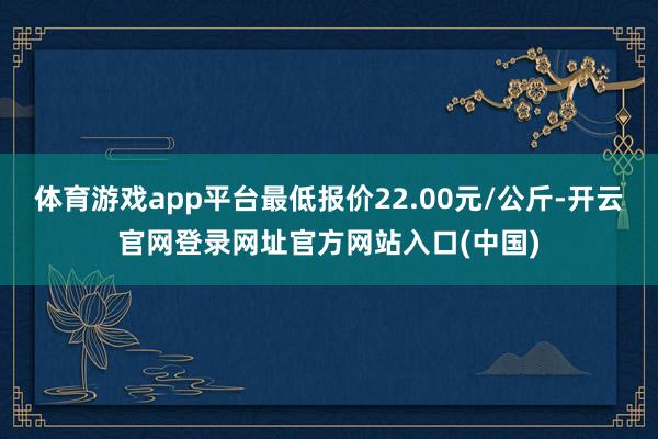 体育游戏app平台最低报价22.00元/公斤-开云官网登录网址官方网站入口(中国)