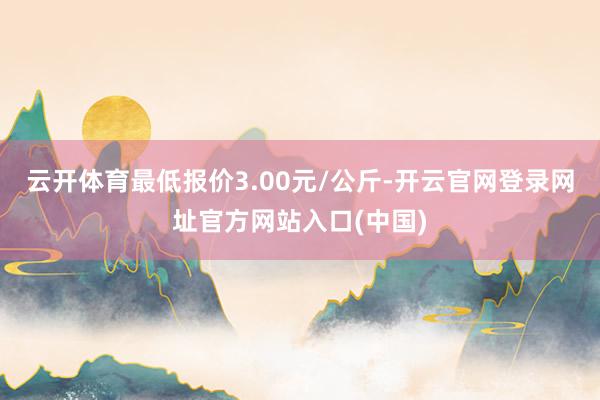 云开体育最低报价3.00元/公斤-开云官网登录网址官方网站入口(中国)