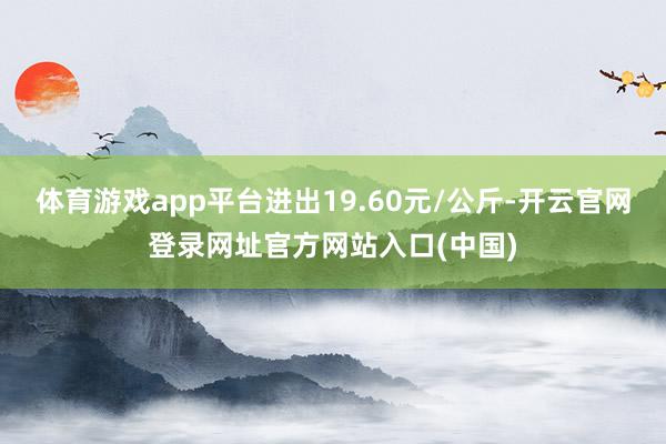 体育游戏app平台进出19.60元/公斤-开云官网登录网址官方网站入口(中国)