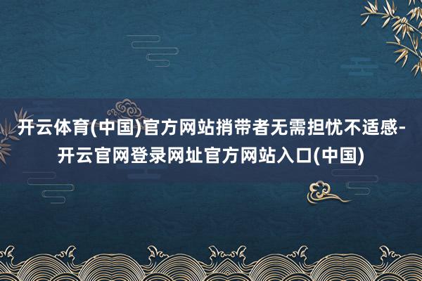 开云体育(中国)官方网站捎带者无需担忧不适感-开云官网登录网址官方网站入口(中国)