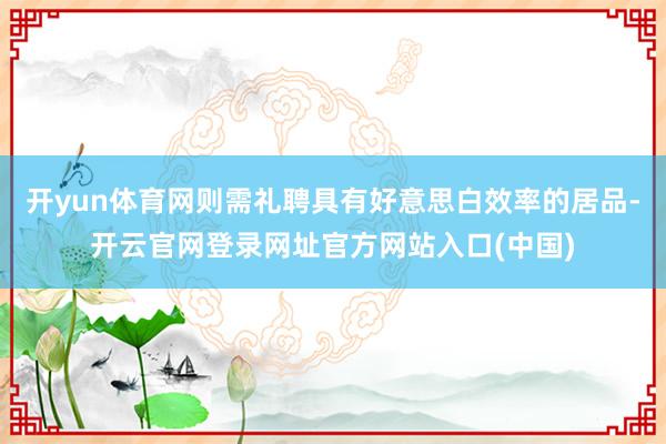 开yun体育网则需礼聘具有好意思白效率的居品-开云官网登录网址官方网站入口(中国)
