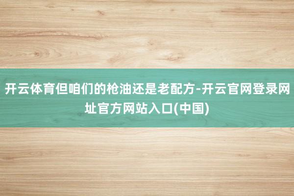 开云体育但咱们的枪油还是老配方-开云官网登录网址官方网站入口(中国)