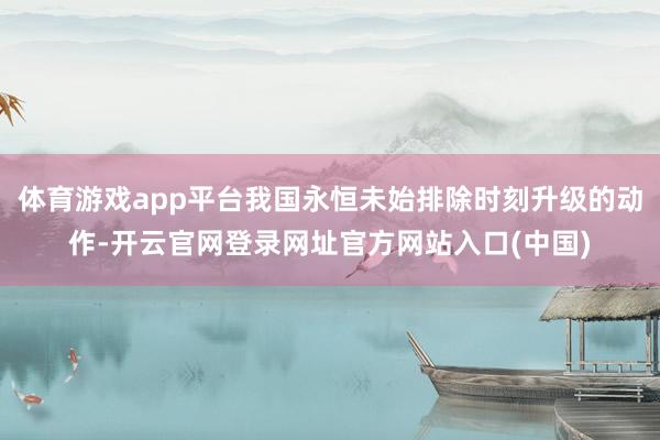 体育游戏app平台我国永恒未始排除时刻升级的动作-开云官网登录网址官方网站入口(中国)