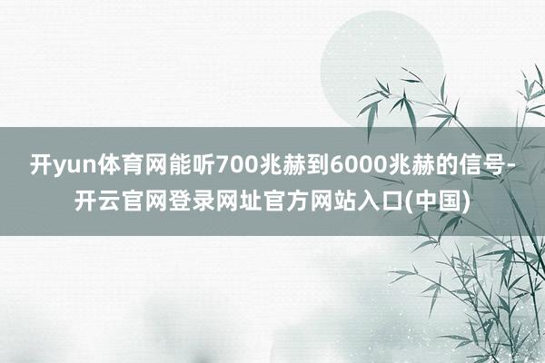 开yun体育网能听700兆赫到6000兆赫的信号-开云官网登录网址官方网站入口(中国)