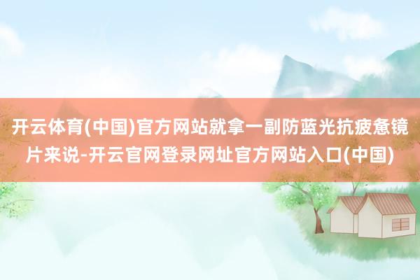 开云体育(中国)官方网站就拿一副防蓝光抗疲惫镜片来说-开云官网登录网址官方网站入口(中国)