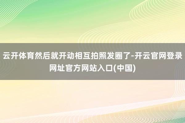 云开体育然后就开动相互拍照发圈了-开云官网登录网址官方网站入口(中国)