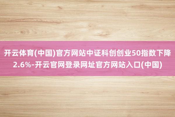 开云体育(中国)官方网站中证科创创业50指数下降2.6%-开云官网登录网址官方网站入口(中国)