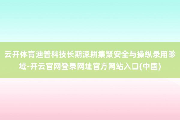 云开体育迪普科技长期深耕集聚安全与操纵录用畛域-开云官网登录网址官方网站入口(中国)