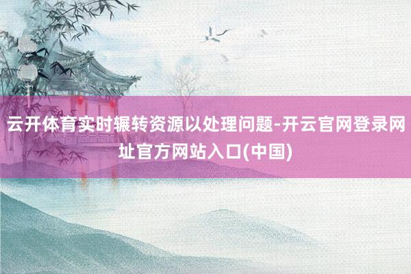 云开体育实时辗转资源以处理问题-开云官网登录网址官方网站入口(中国)