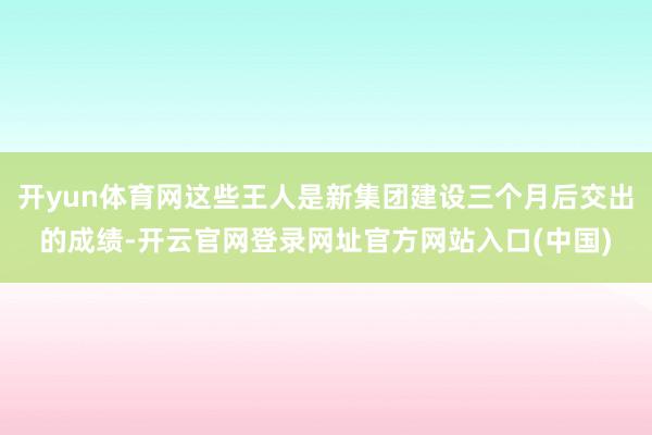 开yun体育网这些王人是新集团建设三个月后交出的成绩-开云官网登录网址官方网站入口(中国)