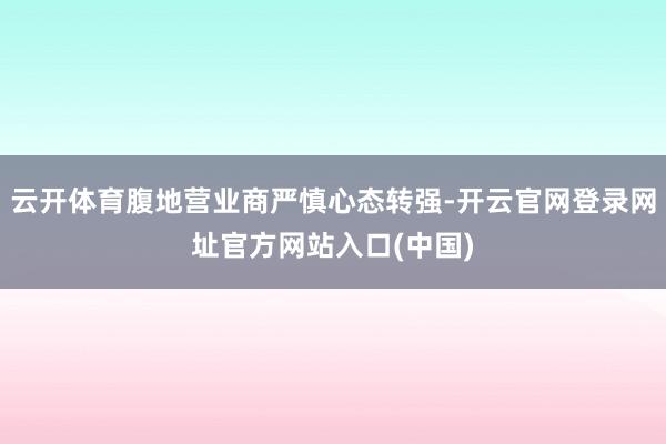 云开体育腹地营业商严慎心态转强-开云官网登录网址官方网站入口(中国)