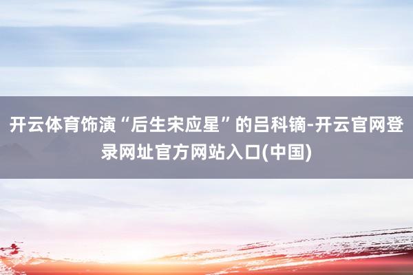 开云体育饰演“后生宋应星”的吕科镝-开云官网登录网址官方网站入口(中国)