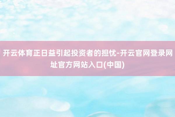 开云体育正日益引起投资者的担忧-开云官网登录网址官方网站入口(中国)