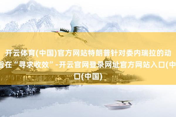 开云体育(中国)官方网站特朗普针对委内瑞拉的动作旨在“寻求收效”-开云官网登录网址官方网站入口(中国)