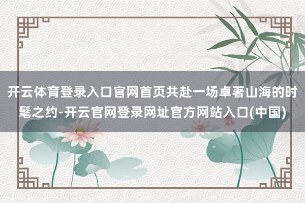 开云体育登录入口官网首页共赴一场卓著山海的时髦之约-开云官网登录网址官方网站入口(中国)