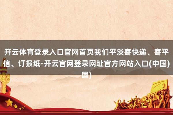 开云体育登录入口官网首页我们平淡寄快递、寄平信、订报纸-开云官网登录网址官方网站入口(中国)