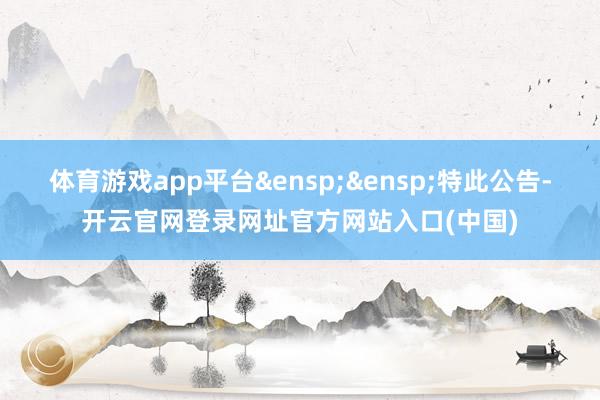 体育游戏app平台&ensp;&ensp;特此公告-开云官网登录网址官方网站入口(中国)