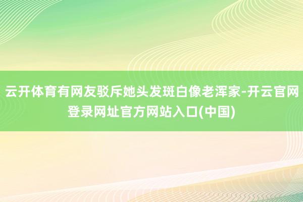 云开体育有网友驳斥她头发斑白像老浑家-开云官网登录网址官方网站入口(中国)