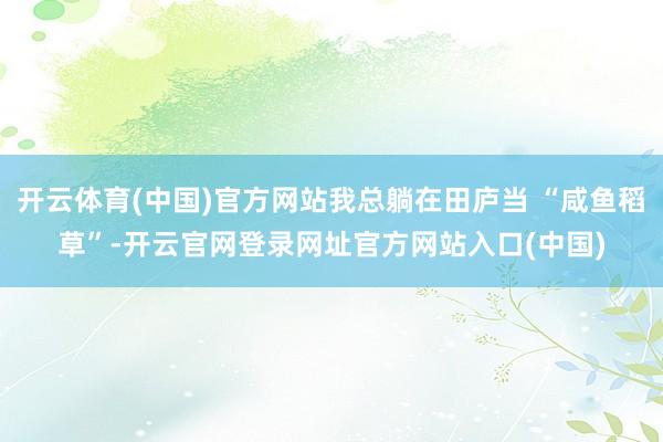 开云体育(中国)官方网站我总躺在田庐当 “咸鱼稻草”-开云官网登录网址官方网站入口(中国)