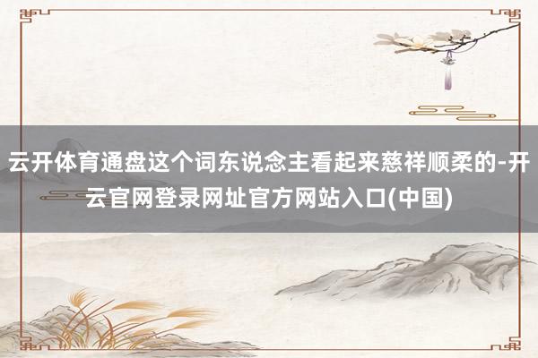 云开体育通盘这个词东说念主看起来慈祥顺柔的-开云官网登录网址官方网站入口(中国)