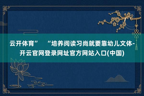 云开体育”    “培养阅读习尚就要靠幼儿文体-开云官网登录网址官方网站入口(中国)