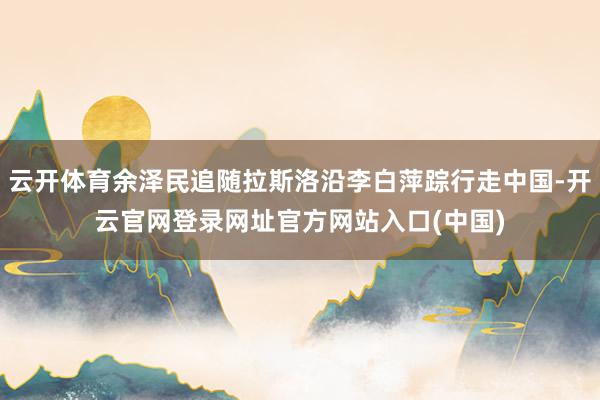 云开体育余泽民追随拉斯洛沿李白萍踪行走中国-开云官网登录网址官方网站入口(中国)
