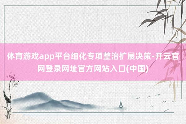 体育游戏app平台细化专项整治扩展决策-开云官网登录网址官方网站入口(中国)