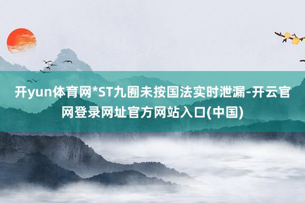 开yun体育网*ST九囿未按国法实时泄漏-开云官网登录网址官方网站入口(中国)