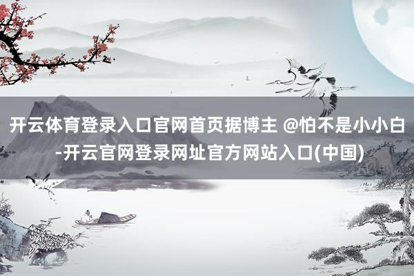 开云体育登录入口官网首页据博主 @怕不是小小白 -开云官网登录网址官方网站入口(中国)