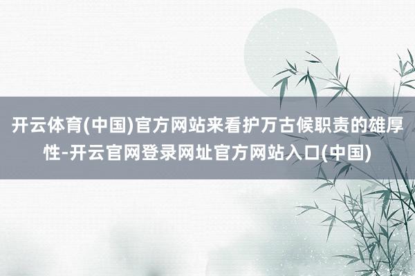 开云体育(中国)官方网站来看护万古候职责的雄厚性-开云官网登录网址官方网站入口(中国)