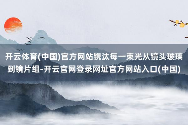 开云体育(中国)官方网站镌汰每一束光从镜头玻璃到镜片组-开云官网登录网址官方网站入口(中国)