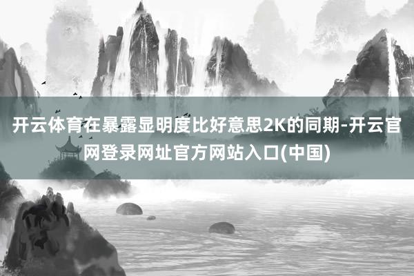 开云体育在暴露显明度比好意思2K的同期-开云官网登录网址官方网站入口(中国)