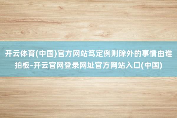 开云体育(中国)官方网站笃定例则除外的事情由谁拍板-开云官网登录网址官方网站入口(中国)