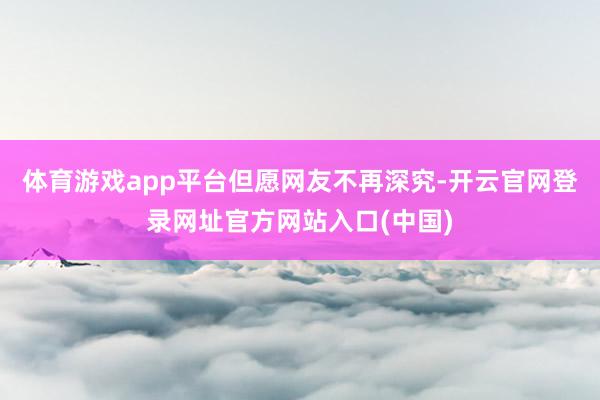 体育游戏app平台但愿网友不再深究-开云官网登录网址官方网站入口(中国)