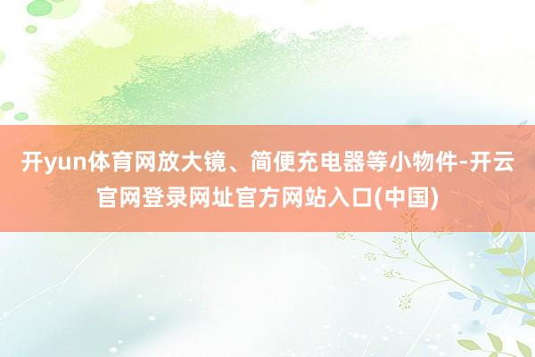 开yun体育网放大镜、简便充电器等小物件-开云官网登录网址官方网站入口(中国)